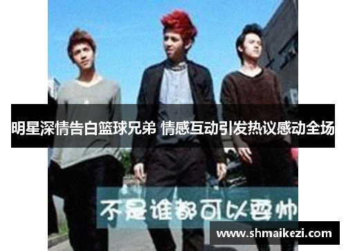 明星深情告白篮球兄弟 情感互动引发热议感动全场