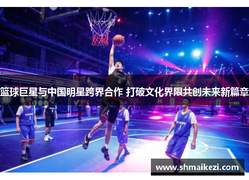 篮球巨星与中国明星跨界合作 打破文化界限共创未来新篇章