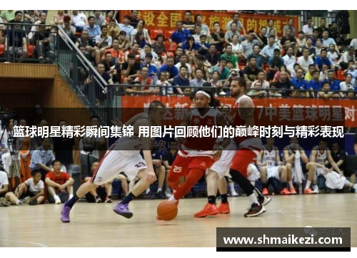 篮球明星精彩瞬间集锦 用图片回顾他们的巅峰时刻与精彩表现