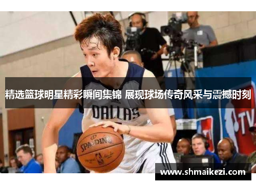 精选篮球明星精彩瞬间集锦 展现球场传奇风采与震撼时刻